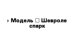  › Модель ­ Шевроле спарк